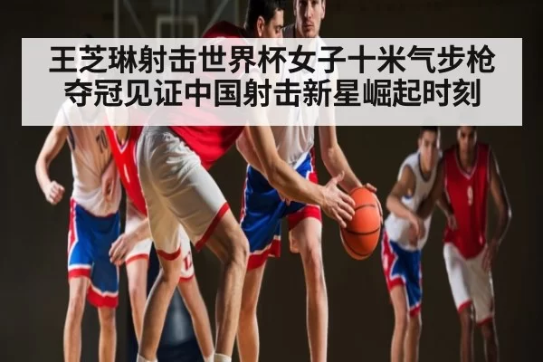 王芝琳射击世界杯女子十米气步枪夺冠见证中国射击新星崛起时刻